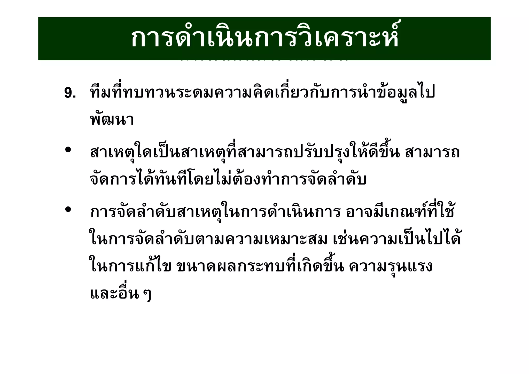 9. ทีมทีทบทวนระดมความคิดเกียวกับการนําข้อมูลไป
พัฒนา
• สาเหตุใดเป็นสาเหตุทีสามารถปรับปรุงให้ดีขึน สามารถ
จัดการได้ทันทีโดยไม่ต้องทําการจัดลําดับ
• การจัดลําดับสาเหตุในการดําเนินการ อาจมีเกณฑ์ทีใช้
ในการจัดลําดับตามความเหมาะสม เช่นความเป็นไปได้
ในการแก้ไข ขนาดผลกระทบทีเกิดขึน ความรุนแรง
และอืนๆ
การดําเนินการวิเคราะห์
การดําเนินการวิเคราะห์
 