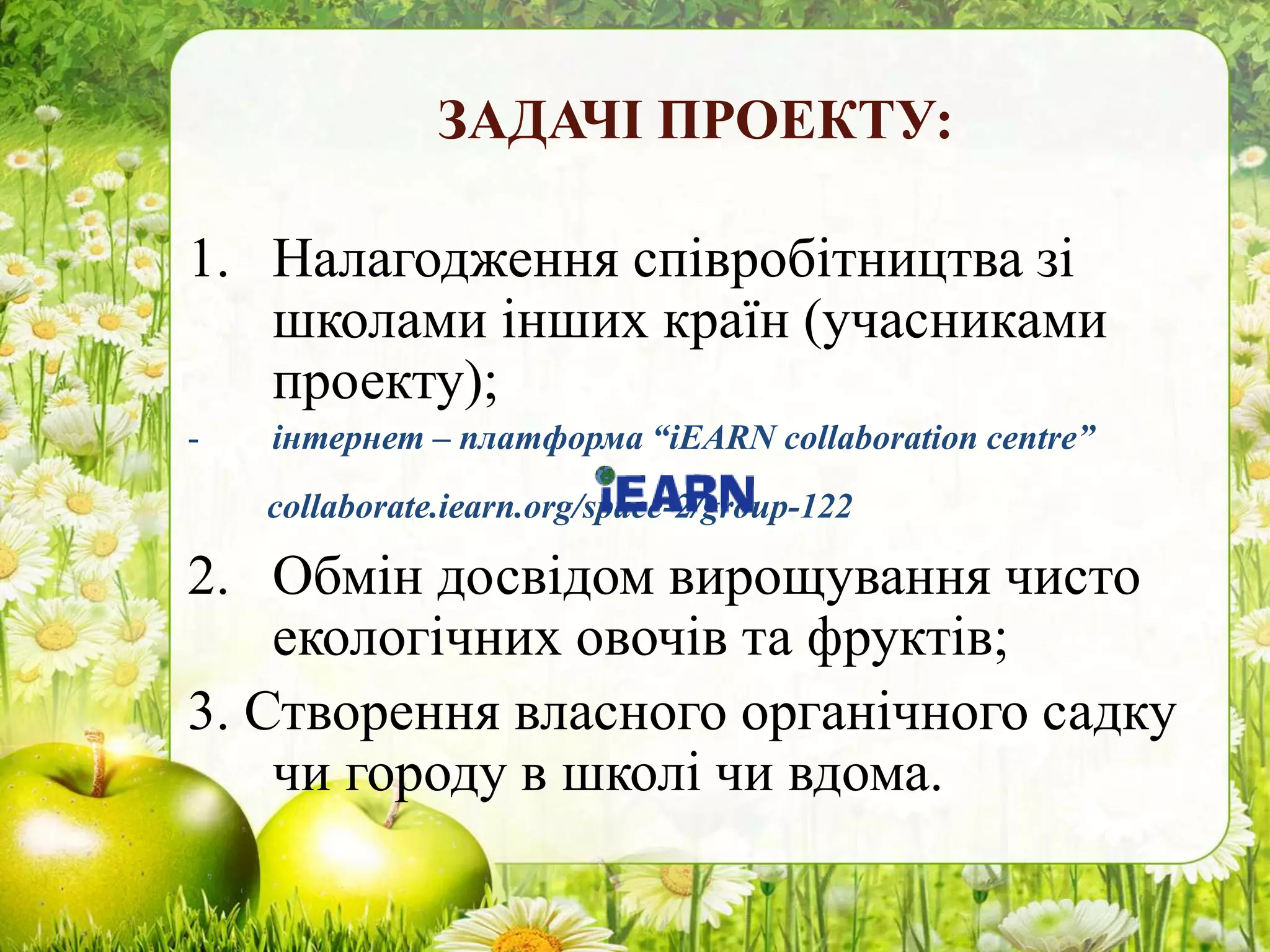 ЗАДАЧІ ПРОЕКТУ:
1. Налагодження співробітництва зі
школами інших країн (учасниками
проекту);
- інтернет – платформа “iEARN collaboration centre”
collaborate.iearn.org/space-2/group-122
2. Обмін досвідом вирощування чисто
екологічних овочів та фруктів;
3. Створення власного органічного садку
чи городу в школі чи вдома.
 