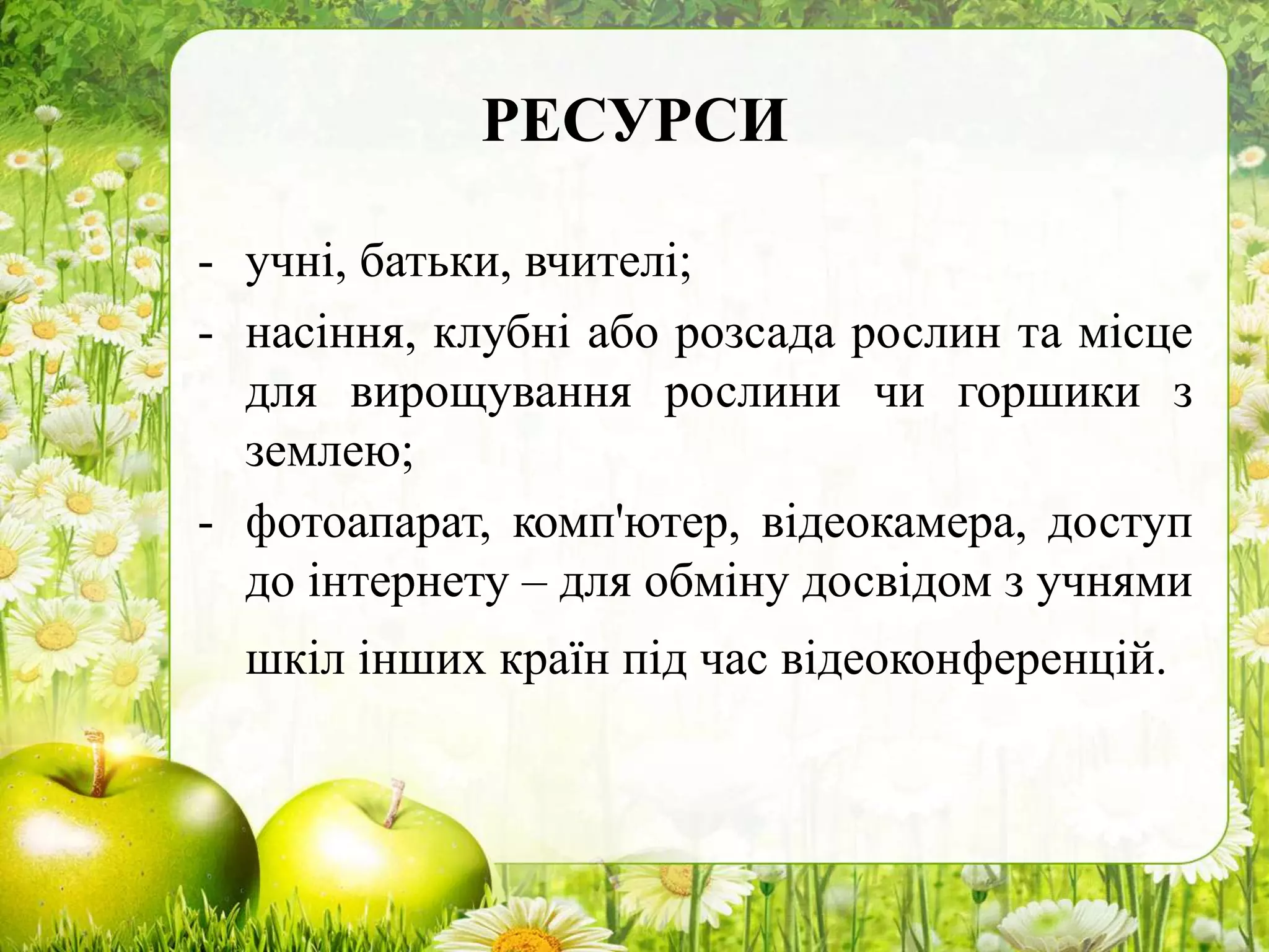 РЕСУРСИ
- учні, батьки, вчителі;
- насіння, клубні або розсада рослин та місце
для вирощування рослини чи горшики з
землею;
- фотоапарат, комп'ютер, відеокамера, доступ
до інтернету – для обміну досвідом з учнями
шкіл інших країн під час відеоконференцій.
 