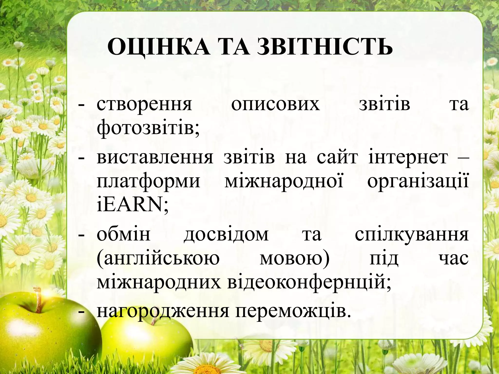 ОЦІНКА ТА ЗВІТНІСТЬ
- створення описових звітів та
фотозвітів;
- виставлення звітів на сайт інтернет –
платформи міжнародної організації
іEARN;
- обмін досвідом та спілкування
(англійською мовою) під час
міжнародних відеоконфернцій;
- нагородження переможців.
 