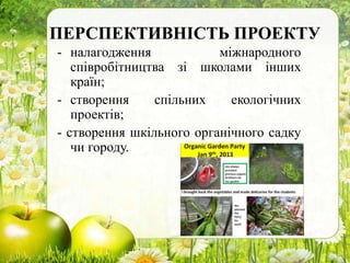 ПЕРСПЕКТИВНІСТЬ ПРОЕКТУ
- налагодження міжнародного
співробітництва зі школами інших
країн;
- створення спільних екологічних
проектів;
- створення шкільного органічного садку
чи городу.
 