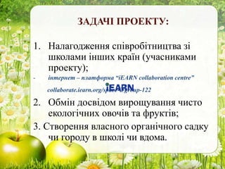 ЗАДАЧІ ПРОЕКТУ:
1. Налагодження співробітництва зі
школами інших країн (учасниками
проекту);
- інтернет – платформа “iEARN collaboration centre”
collaborate.iearn.org/space-2/group-122
2. Обмін досвідом вирощування чисто
екологічних овочів та фруктів;
3. Створення власного органічного садку
чи городу в школі чи вдома.
 