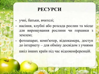 РЕСУРСИ
- учні, батьки, вчителі;
- насіння, клубні або розсада рослин та місце
для вирощування рослини чи горшики з
землею;
- фотоапарат, комп'ютер, відеокамера, доступ
до інтернету – для обміну досвідом з учнями
шкіл інших країн під час відеоконференцій.
 