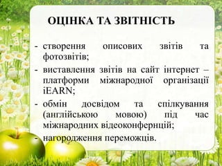 ОЦІНКА ТА ЗВІТНІСТЬ
- створення описових звітів та
фотозвітів;
- виставлення звітів на сайт інтернет –
платформи міжнародної організації
іEARN;
- обмін досвідом та спілкування
(англійською мовою) під час
міжнародних відеоконфернцій;
- нагородження переможців.
 