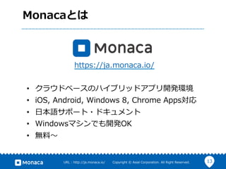 13URL  :  http://ja.monaca.io/              Copyright  ©  Asial  Corporation.  All  Right  Reserved.
Monacaとは
•  クラウドベースのハイブリッドアプリ開発環境
•  iOS,  Android,  Windows  8,  Chrome  Apps対応
•  ⽇日本語サポート・ドキュメント
•  Windowsマシンでも開発OK
•  無料料〜～
https://ja.monaca.io/
 