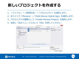 26URL  :  http://ja.monaca.io/              Copyright  ©  Asial  Corporation.  All  Right  Reserved.
新しいプロジェクトを作成する
1.  「ファイル」→「新規作成」→「プロジェクト」を選択します。
2.  左ペインで「Monaca」→「Multi-‐‑‒Device  Hybrid  App」を選択します。
3.  プロジェクトの種類として「Create  Monaca  Project」を選択します。
4.  名前に「おみくじ」と⼊入⼒力力して「OK」を押してください。
 