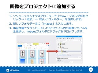 28URL  :  http://ja.monaca.io/              Copyright  ©  Asial  Corporation.  All  Right  Reserved.
画像をプロジェクトに追加する
1.  ソリューションエクスプローラーで「www」フォルダを右ク
リック→「追加」→「新しいフォルダー」を選択します。
2.  新しいフォルダー名に「images」と⼊入⼒力力します。
3.  事前準備でダウンロードしたzipファイル内の画像ファイルを
全選択し、imagesフォルダにドラッグ＆ドロップします。
 