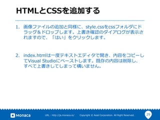 29URL  :  http://ja.monaca.io/              Copyright  ©  Asial  Corporation.  All  Right  Reserved.
HTMLとCSSを追加する
1.  画像ファイルの追加と同様に、style.cssをcssフォルダにド
ラッグ＆ドロップします。上書き確認のダイアログが表⽰示さ
れますので、「はい」をクリックします。
2.  index.htmlは⼀一度度テキストエディタで開き、内容をコピーし
てVisual  Studioにペーストします。既存の内容は削除し、
すべて上書きしてしまって構いません。
 