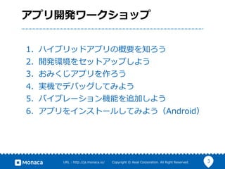 3URL  :  http://ja.monaca.io/              Copyright  ©  Asial  Corporation.  All  Right  Reserved.
アプリ開発ワークショップ
1.  ハイブリッドアプリの概要を知ろう
2.  開発環境をセットアップしよう
3.  おみくじアプリを作ろう
4.  実機でデバッグしてみよう
5.  バイブレーション機能を追加しよう
6.  アプリをインストールしてみよう（Android）
 