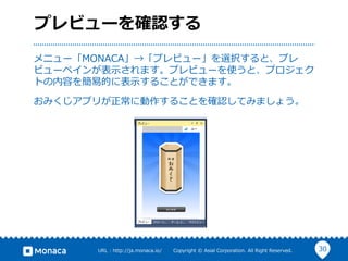 30URL  :  http://ja.monaca.io/              Copyright  ©  Asial  Corporation.  All  Right  Reserved.
プレビューを確認する
メニュー「MONACA」→「プレビュー」を選択すると、プレ
ビューペインが表⽰示されます。プレビューを使うと、プロジェク
トの内容を簡易易的に表⽰示することができます。
おみくじアプリが正常に動作することを確認してみましょう。
 
