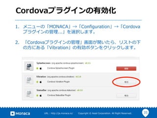 35URL  :  http://ja.monaca.io/              Copyright  ©  Asial  Corporation.  All  Right  Reserved.
Cordovaプラグインの有効化
1.  メニューの「MONACA」→「Conﬁguration」→「Cordova
プラグインの管理理...」を選択します。
2.  「Cordovaプラグインの管理理」画⾯面が開いたら、リストの下
の⽅方にある「Vibration」の有効ボタンをクリックします。
 