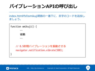 36URL  :  http://ja.monaca.io/              Copyright  ©  Asial  Corporation.  All  Right  Reserved.
バイブレーションAPIの呼び出し
function omikuji() {
…
省略
…
// 0.5秒間バイブレーションを振動させる
navigator.notification.vibrate(500);
}
index.html内のomikuji関数の⼀一番下に、⾚赤字のコードを追加し
ましょう。
 