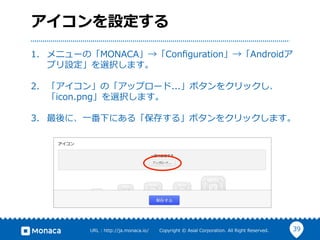 39URL  :  http://ja.monaca.io/              Copyright  ©  Asial  Corporation.  All  Right  Reserved.
アイコンを設定する
1.  メニューの「MONACA」→「Conﬁguration」→「Androidア
プリ設定」を選択します。
2.  「アイコン」の「アップロード...」ボタンをクリックし、
「icon.png」を選択します。
3.  最後に、⼀一番下にある「保存する」ボタンをクリックします。
 