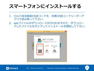 41URL  :  http://ja.monaca.io/              Copyright  ©  Asial  Corporation.  All  Right  Reserved.
スマートフォンにインストールする
1.  ビルド成功画⾯面のQRコードを、任意のQRコードリーダーア
プリで読み取って下さい。
2.  apkファイルのダウンロードが⾏行行われますので、ダウンロー
ドしたファイルをタップしてインストールを開始して下さい。
 