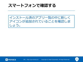 42URL  :  http://ja.monaca.io/              Copyright  ©  Asial  Corporation.  All  Right  Reserved.
スマートフォンで確認する
インストール済のアプリ⼀一覧の中に新しく
アイコンが追加されていることを確認しま
しょう。
 