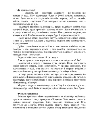 - Де вони ростуть?
- Значить, це – водорості. Водорості – це рослини, що
живуть у воді. Тіло водоростей буває у формі кульки, пластинки,
ниток. Вони не мають справжніх органів: кореня, стебла, листків,
квіток, плодів із насінням. Одні водорості вільно плавають. Інші –
прикріплюються до дна.
Водорості різняться за кольором. Зелені водорості живуть біля
поверхні води, куди проникає сонячне світло. Вони поглинають з
води вуглекислий газ, а виділяють кисень. Ним дихають тварини, що
живуть у воді. Глибоко в морях живуть бурі й червоні водорості.
Деякі синьо-зелені водорості ведуть сапрофітний спосіб життя.
Поява їх у великій кількості у водоймах свідчить про непридатність
води для пиття.
Дрібні одноклітинні водорості часто викликають «цвітіння води».
Водорості, що вкривають схили і дно водойм, поширюються до
глибини проникнення світла. На морському дні водорості утворюють
підводні луки і цілі «ліси».
Водоростей відомо понад 13 тис. видів.
А як ви думаєте, чи є користь від таких простих рослин? Яка?
Водоростей у морях і океанах дуже багато. Вони постачають
нашій планеті кисень, який виробляють у процесі живлення. Він
розчиняється у воді, ним дихають всі рослини і тварини водойм, а
також виділяється у повітря і ним дихають усі живі організми.
У морі росте морська трава зоспера, яку використовують на
корм худобі. З інших водоростей виготовляють консерви. До речі, без
водоростей, тобто виробленого з них порошку, не можна виготовити
ні мармеладу, ні зефіру.
Морська капуста використовується в їжу і є цінною в умовах
підвищеної радіації. Із бурих водоростей виробляють ліки: йод, бром.
Фізкультхвилинка
Вчитель пропонує дітям перетворитися на маленьку насінинку:
присісти, сховати голову, прикривши її руками. З весняним сонечком
насіння починає проростати (діти повільно піднімаються). Віти
тягнуться до сонечка (руки підняти вгору), росте стовбур (тіло
випрямити), з’являються бутони (руки в боки). Проходить літо, квітка
 
