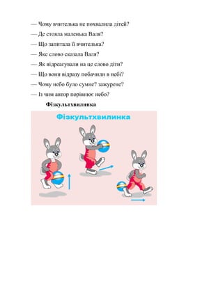 — Чому вчителька не похвалила дітей?
— Де стояла маленька Валя?
— Що запитала її вчителька?
— Яке слово сказала Валя?
— Як відреагували на це слово діти?
— Що вони відразу побачили в небі?
— Чому небо було сумне? зажурене?
— Із чим автор порівнює небо?
Фізкультхвилинка
 