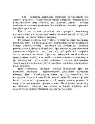 Гра – найбільш доступний, природний та улюблений вид
дитячої діяльності. Універсальний спосіб переробки отриманих від
навколишнього світу вражень, що дозволяє дитині виявити
особливості мислення й уявлення, її емоційність, активність, розвиває
потребу в суспільстві.
Гра – це спільна діяльність, що припускає колективну
взаємозалежність і розширення особистих можливостей за рахунок
залучення потенціалу інших учасників.
Грі належить велика роль у житті та розвитку дітей молодшого
шкільного віку: в ігровій діяльності формуються багато позитивних
якостей дитини, інтерес і готовність до майбутнього навчання,
розвиваються її пізнавальні здібності. Гра важлива як для підготовки
дитини до майбутнього , так і для того, щоб зробити її теперішнє
життя повним і щасливим. Гра – це своєрідний спосіб засвоєння
громадського досвіду, властивий дітям молодшого шкільного віку. У
грі формуються всі сторони особливості дитини, відбуваються
значні зміни в її психіці, які готують перехід до нової, більш високої
стадії розвитку.
Цим обумовлені величезні виховні можливості гри, яку
психологи вважають першочерговою діяльністю молодшого
школяра. Гра – відображення життя: тут усе «начебто», «не
насправді» , але в цій умовній обстановці, створеній дитячою уявою,
багато реального, справжнього – дії гравців завжди реальні, їх
почуття чи переживання справжні та щирі. Наслідування дорослих у
грі пов'язане з роботою уяви: дитина не копіює дійсність, вона
комбінує різні життєві враження з особистим досвідом.
 