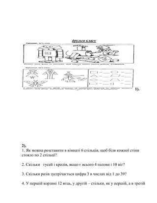 другого класу
1).
2).
1. Як можна розставити в кімнаті 6 стільців, щоб біля кожної стіни
стояло по 2 стільці?
2. Скільки гусей і кролів, якщо є всього 4 голови і 10 ніг?
3. Скільки разів зустрічається цифра 3 в числах від 1 до 39?
4. У першій корзині 12 яєць, у другій – стільки, як у першій, а в третій
 