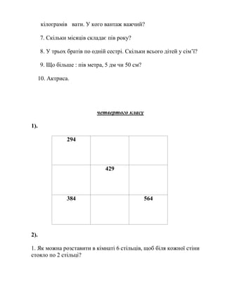 кілограмів вати. У кого вантаж важчий?
7. Скільки місяців складає пів року?
8. У трьох братів по одній сестрі. Скільки всього дітей у сім’ї?
9. Що більше : пів метра, 5 дм чи 50 см?
10. Актриса.
четвертого класу
1).
294
429
384 564
2).
1. Як можна розставити в кімнаті 6 стільців, щоб біля кожної стіни
стояло по 2 стільці?
 