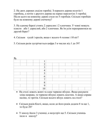 2. На двох деревах сиділи горобці. З першого дерева полетів 1
горобець, а потім з другого дерева на перше перелетіло 3 горобці.
Після цього на кожному дереві стало по 5 горобців. Скільки горобців
було на кожному дереві спочатку?
3. На одному березі стоять 2 дорослих і 2 хлопчики. У човні можуть
плисти або 1 дорослий, або 2 хлопчики. Як їм усім переправитися на
другий берег?
4. Скільки гусей і кролів, якщо є всього 4 голови і 10 ніг?
5. Скільки разів зустрічається цифра 3 в числах від 1 до 39?
3).
1
2
3
4
5
6
7
8
9
10
 На столі лежать жовті та одне червоне яблуко. Якщо рахувати
зліва направо, то червоне яблуко лежить шостим. А якщо справа
наліво, то третім. Скільки всього яблук лежить на столі?
 Скільки років Кості, якщо, коли до його років додати 8 та ще 1,
то буде 20?
 У школу йшло 3 учениці, а назустріч ще 5. Скільки учениць
ішло в школу?
 