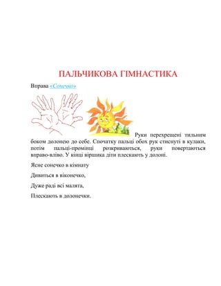 ПАЛЬЧИКОВА ГІМНАСТИКА
Вправа «Сонечко»
Руки перехрещені тильним
боком долонею до себе. Спочатку пальці обох рук стиснуті в кулаки,
потім пальці-промінці розкриваються, руки повертаються
вправо-вліво. У кінці віршика діти плескають у долоні.
Ясне сонечко в кімнату
Дивиться в віконечко,
Дуже раді всі малята,
Плескають в долонечки.
 