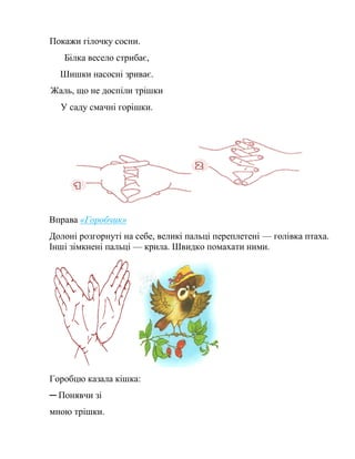 Покажи гілочку сосни.
Білка весело стрибає,
Шишки насосні зриває.
Жаль, що не доспіли трішки
У саду смачні горішки.
Вправа «Горобчик»
Долоні розгорнуті на себе, великі пальці переплетені — голівка птаха.
Інші зімкнені пальці — крила. Швидко помахати ними.
Горобцю казала кішка:
─ Понявчи зі
мною трішки.
 
