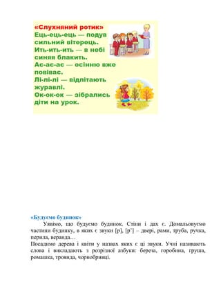 «Будуємо будинок»
Уявімо, що будуємо будинок. Стіни і дах є. Домальовуємо
частини будинку, в яких є звуки [р], [р’] – двері, рами, труба, ручка,
перила, веранда…
Посадимо дерева і квіти у назвах яких є ці звуки. Учні називають
слова і викладають з розрізної азбуки: береза, горобина, груша,
ромашка, троянда, чорнобривці.
 