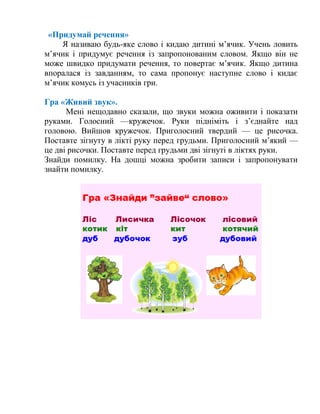 «Придумай речення»
Я називаю будь-яке слово і кидаю дитині м’ячик. Учень ловить
м’ячик і придумує речення із запропонованим словом. Якщо він не
може швидко придумати речення, то повертає м’ячик. Якщо дитина
впоралася із завданням, то сама пропонує наступне слово і кидає
м’ячик комусь із учасників гри.
Гра «Живий звук».
Мені нещодавно сказали, що звуки можна оживити і показати
руками. Голосний —кружечок. Руки підніміть і з’єднайте над
головою. Вийшов кружечок. Приголосний твердий — це рисочка.
Поставте зігнуту в лікті руку перед грудьми. Приголосний м’який —
це дві рисочки. Поставте перед грудьми дві зігнуті в ліктях руки.
Знайди помилку. На дошці можна зробити записи і запропонувати
знайти помилку.
 