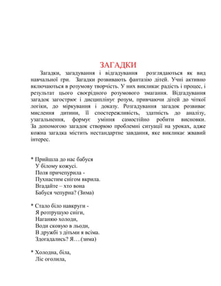 ЗАГАДКИ
Загадки, загадування і відгадування розглядаються як вид
навчальної гри. Загадки розвивають фантазію дітей. Учні активно
включаються в розумову творчість. У них викликає радість і процес, і
результат цього своєрідного розумового змагання. Відгадування
загадок загострює і дисциплінує розум, привчаючи дітей до чіткої
логіки, до міркування і доказу. Розгадування загадок розвиває
мислення дитини, її спостережливість, здатність до аналізу,
узагальнення, формує уміння самостійно робити висновки.
За допомогою загадок створюю проблемні ситуації на уроках, адже
кожна загадка містить нестандартне завдання, яке викликає жвавий
інтерес.
* Прийшла до нас бабуся
У білому кожусі.
Поля причепурила -
Пухнастим снігом вкрила.
Вгадайте – хто вона
Бабуся чепурна? (Зима)
* Стало біло навкруги -
Я розтрушую сніги,
Наганяю холоди,
Води сковую в льоди,
В дружбі з дітьми я всіма.
Здогадались? Я….(зима)
* Холодна, біла,
Ліс оголила,
 