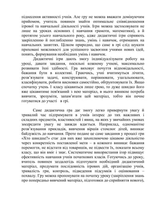 піднесення активності учнів. Але гру не можна вважати домінуючим
прийомом, учитель повинен знайти оптимальне співвідношення
ігрової та навчальної діяльності учнів. Ігри можна застосовувати не
лише на уроках основних ( навчання грамоти, математики), а й
протягом усього навчального року, адже дидактичні ігри сприяють
закріпленню й поглибленню знань, умінь і навичок, отриманих на
навчальних заняттях. Цілком природно, що саме в грі слід шукати
приховані можливості для успішного засвоєння учнями нових ідей,
понять, формування необхідних умінь і навичок.
Дидактичні ігри дають змогу індивідуалізувати роботу на
уроці, давати завдання, посильні кожному учневі, максимально
розвивати їхні здібності. Гра виховує почуття відповідальності,
бажання бути в колективі. Граючись, учні вчитимуться лічити,
розв’язувати задачі, конструювати, порівнювати, узагальнювати,
класифікувати, робити висновки самостійно, обґрунтовувати їх. Якщо
спочатку учень 1 класу цікавиться лише грою, то дуже швидко його
вже цікавитиме пов'язаний з нею матеріал, в нього виникне потреба
вивчити, зрозуміти, запам’ятати цей матеріал, тобто він почне
готуватися до участі в грі.
Саме дидактична гра дає змогу легко привернути увагу й
тривалий час підтримувати в учнів інтерес до тих важливих і
складних предметів, властивостей і явищ, на яких у звичайних умовах
зосередити увагу не завжди вдається. Наприклад, одноманітне
розв’язування прикладів, вивчення віршів стомлює дітей, виникає
байдужість до навчання. Проте подане це саме завдання у процесі гри
«Хто швидше?» стає для них вже захоплюючою цікавою діяльністю
через конкретність поставленої мети – в кожного виникає бажання
перемогти, не відстати від товаришів, не підвести їх, показати всьому
класу, що він вміє і знає. Систематичне використання ігор підвищує
ефективність навчання учнів початкових класів. Готуючись до уроку,
вчитель повинен заздалегідь підготувати необхідний дидактичний
матеріал, продумати послідовність ігрових дій, організацію учнів,
тривалість гри, контроль, підведення підсумків і оцінювання –
похвалу. Гру можна пропонувати на початку уроку (закріплення знань
про попередньо вивчений матеріал, підготовки до сприйняття нового),
 