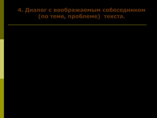 4. Диалог с воображаемым собеседником4. Диалог с воображаемым собеседником
(по теме, проблеме) текста.(по теме, проблеме) текста.
Давай возьмем Красную книгу и полистаем её.
Посмотри, сколько интересного здесь о разных
представителях флоры и фауны. Но они уже
оберегаются законом. Спросишь, почему? Не
катаклизмы природы, не смертельные вирусы
стали причиной их вымирания.
Хочешь узнать, кто и почему стал главным
виновником гибели многих животных и
растений? Тогда прочитай статью В. Солоухина.
Он даёт всем читателям точный и честный ответ.
 