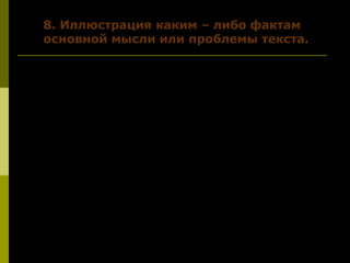 8. Иллюстрация каким – либо фактам8. Иллюстрация каким – либо фактам
основной мысли или проблемы текста.основной мысли или проблемы текста.
Не так давно мне довелось побывать в
дальневосточной тайге. Честно сказать, был
удивлён, думал, что смотрю фильм ужасов.
Гектары вырубленного леса, поваленные
столетние кедры; у реки горы рыбы, выловленной
браконьерами ради икры. Икру увозят, а рыбу
бросают тут же. Представьте себе такую картину,
ужаснётесь и вы.
А ради чего так поступает человек? Ответ
каждому ясен, а рассуждение В. Солоухина ещё раз
напоминает нам о том, в кого мы превратились.
Автор обеспокоен проблемой….
 
