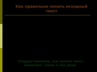 4. Зачем автор написал текст? ( Вы
определите цель)
5. Как сам автор отвечает на
поставленные вопросы ( проблемы)?
(Это помогает понять авторскую
позицию)
Следует помнить, что понять текстСледует помнить, что понять текст
помогают стиль и тип речи.помогают стиль и тип речи.
Как правильно понять исходный
текст
 