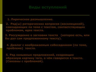 Виды вступленийВиды вступлений
1. Лирическое размышление.
2. Ряд(ы) риторических вопросов (восклицаний),
совпадающих по теме с текстом, соответствующих
проблемам, идее текста.
3. Рассуждение о заглавии текста (которое есть, или
бы дал сам предложенному тексту).
4. Диалог с воображаемым собеседником (по теме,4. Диалог с воображаемым собеседником (по теме,
проблеме) текстапроблеме) текста..
5. Ряд назывных предложений, создающих
образную картину того, о чём говорится в тексте.
(Связаны с проблемой).
 