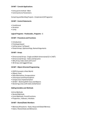 C#.NET - Console Applications
• Entrypointmethod - Main
• CommandLine Parameters
CompilingandBuildingProjects - (Implement24 Programs)
C#.NET - Control Statements
• Conditional
• Iteration
• Jump
Logical Programs - Psedocodes, Programs - 1
C#.NET - Proceduresand Functions
• Introduction
• Prototype based
• Call byvalue / ref based
• ParamArrays, Optional Args,NamedArguments
C#.NET - Arrays
• Dimensional Arrays - Single andMulti dimensional (C++/.NET)
• Dimensional Arrays - Staticand Dynamic
• WhyArray index startswithzero?
• 3D Arrays and JaggedArrays
C#.NET - Object-OrientedProgramming
• OOPSConceptsinReal World
• Object,Class
• Data Abstraction,Encapsulation
• Inheritance andPolymorphism
• Simple ClassImplementation
• C#.NET - WorkingWith ClassandObjects
• Declaringaclass withstate andbehavior
AddingVariablesand Methods
•Inline Methods
• NestedMethods
• ConstMethods,FriendFunctions
• Properties,Indexers,Initializes
C#.NET - Shared/Static Members
• MemoryAllocations - Stack,Heapand Global Memory
• Static/ SharedState and Behaviors
 