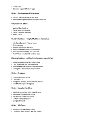 • StaticClass
• ObjectasArgs and ReturnType
C#.Net- Constructors and Destructors
• Default,Parameterized,staticType
• MemoryManagementandGarbage Collection
Polymorphism- Static
• MethodOverloading
• ConstructorOverloading
• Partial Classes&Methods
• InnerClasses
C#.NET Inheritance - Simple,Multilevel,Hierarchical
• Interface,DynamicPolymorphism
• Derivingclasses
• Simple,Multilevel,Hierarchy
• What isthe needof virtual functions?
• Virtual FunctionsC++/ .NETSolution
• Pure Virtual Functions&AbstractClass
Diamond Problem- multiple InheritancesversusInterface
• Implementation/Interface Inheritance
• ClassReference andSubReference
• VisitandExecute - Constructor/Destructor
• Callingbase classconstructor/method
C#.Net- Delegates
• FunctionPointersinC++
• CallbackinC++
• Delegates - Simple,Multicast,LINQBased
• Eventhandlinganddelegates
C#.Net- ExceptionHandling
• HandlingExceptionsusingtryandcatch
• RaisingExceptionsusingthrow
• Pre-definedExceptionclasses
• CustomExceptionclasses
• UsingStatement
C#.Net- WinForms
• Introductiontowindowsforms
• Controls - Label,Button,Textbox,Image
 