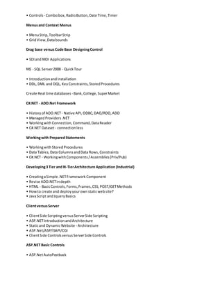 • Controls - Combobox,RadioButton,Date Time,Timer
Menusand Context Menus
• MenuStrip,ToolbarStrip
• GridView,Databounds
Drag base versusCode Base DesigningControl
• SDIand MDI Applications
MS - SQL Server2008 - QuickTour
• IntroductionandInstallation
• DDL, DML and DQL, KeyConstraints,StoredProcedures
Create Real time databases- Bank,College,SuperMarket
C#.NET - ADO.Net Framework
• Historyof ADO.NET- Native API,ODBC,DAO/RDO,ADO
• ManagedProviders.NET
• WorkingwithConnection,Command,DataReader
• C#.NET Dataset- connectionless
Workingwith PreparedStatements
• WorkingwithStoredProcedures
• Data Tables,Data ColumnsandData Rows,Constraints
• C#.NET - WorkingwithComponents/Assemblies(Priv/Pub)
Developing3 Tier and N-TierArchitecture Application(Industrial)
• CreatingaSimple .NETFramework Component
• Revise ADO.NETindepth
• HTML - BasicControls,Forms,Frames,CSS,POST/GETMethods
• Howto create and deployyourownstaticwebsite?
• JavaScript andJqueryBasics
ClientversusServer
• ClientSide ScriptingversusServerSide Scripting
• ASP.NETIntroductionandArchitecture
• Staticand DynamicWebsite - Architecture
• ASP.Net/ASP/ISAPI/CGI
• ClientSide ControlsversusServerSide Controls
ASP.NET Basic Controls
• ASP.NetAutoPostback
 