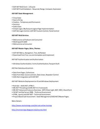 • ASP.NETWebForm - Lifecycle
• ASP.NETFieldValidators - Required,Range,Compare,Expression
ASP.NET State Management
• ViewState
• QueryString
• Cookies - TemporaryandPermanent
• Sessions
• StaticClass
• Simple Login,MyAccountLogoutPage Implementation
• ASP.NetLogin Control,ASP.NETCustomControl,Panel Control
ASP.NET WebServices
• Webservice asProducerand Consumer
• WorkingwithUDDI
• Webservice asConsumer
ASP.NET Master Pages,Skins, Themes
• ASP.NETMenu,Navigation,Tree,AdRotator
• DownloadfromFree-css.comtemplatesandImplement
ASP.NETAuthenticationandAuthorization
• WindowsAuthentication,FormsAuthentication,PassportAuth
ASP.NetDataboundcontrols
• Data fromPages,Collections
• Data fromData source controls,Data views,Repeator Control
• ADO.NetintegrationwithASP.NET
ASP.NETWebsite DeploymentonIISandWindowsDeployment
• RichGUI - AJAX.NET,HTML 5
• MS.NET ThreadingandMS.NET 4.5 Framework
• MS.NET AdvancedFeaturesOverview - WPF/SilverLight,WCF,MVC,SharePoint
• C#.NET andSql Server2008 - Technical Assessment
• HTML, JqueryandASP.NET- Technical Assessment
• ProjectBasedLab Assessment - State Management/ADO.NET/MasterPages.
More Details:
http://www.msrtrainings.com/dot-net-online-training
http://msrtrainings.blogspot.in/p/courses.html
 