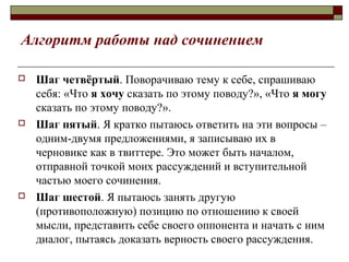 Алгоритм работы над сочинением
 Шаг четвёртый. Поворачиваю тему к себе, спрашиваю
себя: «Что я хочу сказать по этому поводу?», «Что я могу
сказать по этому поводу?».
 Шаг пятый. Я кратко пытаюсь ответить на эти вопросы –
одним-двумя предложениями, я записываю их в
черновике как в твиттере. Это может быть началом,
отправной точкой моих рассуждений и вступительной
частью моего сочинения.
 Шаг шестой. Я пытаюсь занять другую
(противоположную) позицию по отношению к своей
мысли, представить себе своего оппонента и начать с ним
диалог, пытаясь доказать верность своего рассуждения.
 
