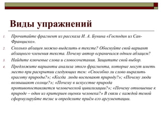 Виды упражнений
1. Прочитайте фрагмент из рассказа И. А. Бунина «Господин из Сан-
Франциско».
2. Сколько абзацев можно выделить в тексте? Обоснуйте свой вариант
абзацного членения текста. Почему автор ограничился одним абзацем?
3. Найдите ключевые слова и словосочетания. Защитите свой выбор.
4. Предложите варианты анализа этого фрагмента, которые могут иметь
место при раскрытии следующих тем: «Способно ли слово выразить
красоту природы?»; «Когда люди воспевают природу?»; «Почему люди
возвышают солнце?»; «Почему в искусстве природа
противопоставляется человеческой цивилизации?»; «Почему отношение к
природе – один из критериев оценки человека?» В связи с каждой темой
сформулируйте тезис и определите приём его аргументации.
 