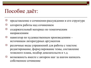 Пособие даёт:
 представление о сочинении-рассуждении и его структуре
 алгоритм работы над сочинением
 содержательный материал по тематическим
направлениям
 навигатор по художественным произведениям –
источникам литературных аргументов
 различные виды упражнений для работы с текстом:
редактирование, формулирование темы, составление
тезисного плана, подбор доказательств и т.д.
 возможность вместе с автором шаг за шагом написать
собственное сочинение
 
