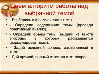 Даем алгоритм работы над
выбранной темой
• - Разберись в формулировке темы.
• - Определи содержание темы (проведи
понятийный анализ).
• - Определи объем темы (выдели из текста
эпизоды, в которых раскрывается
формулировка темы).
• - Задай основной вопрос, заключенный в
теме.
• - Дай прямой, полный ответ на этот вопрос.
 
