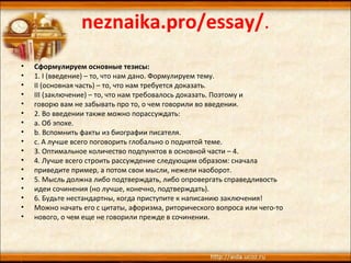 neznaika.pro/essay/.
• Сформулируем основные тезисы:
• 1. I (введение) – то, что нам дано. Формулируем тему.
• II (основная часть) – то, что нам требуется доказать.
• III (заключение) – то, что нам требовалось доказать. Поэтому и
• говорю вам не забывать про то, о чем говорили во введении.
• 2. Во введении также можно порассуждать:
• a. Об эпохе.
• b. Вспомнить факты из биографии писателя.
• c. А лучше всего поговорить глобально о поднятой теме.
• 3. Оптимальное количество подпунктов в основной части – 4.
• 4. Лучше всего строить рассуждение следующим образом: сначала
• приведите пример, а потом свои мысли, нежели наоборот.
• 5. Мысль должна либо подтверждать, либо опровергать справедливость
• идеи сочинения (но лучше, конечно, подтверждать).
• 6. Будьте нестандартны, когда приступите к написанию заключения!
• Можно начать его с цитаты, афоризма, риторического вопроса или чего-то
• нового, о чем еще не говорили прежде в сочинении.
 