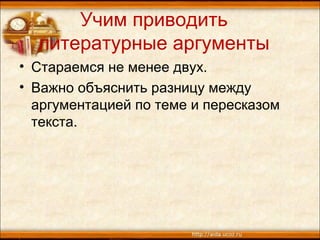Учим приводить
литературные аргументы
• Стараемся не менее двух.
• Важно объяснить разницу между
аргументацией по теме и пересказом
текста.
 