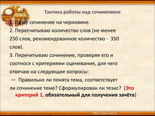 1. Пишу сочинение на черновике.
2. Пересчитываю количество слов (не менее
250 слов, рекомендованное количество - 350
слов).
3. Перечитываю сочинение, проверяя его и
соотнося с критериями оценивания, для чего
отвечаю на следующие вопросы:
— Правильно ли понята тема, соответствует
ли сочинение теме? Сформулирован ли тезис? (Это
критерий 1, обязательный для получения зачёта)
 