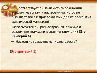 — Соответствует ли язык и стиль сочинения
мыслям, чувствам и настроениям, которые
вызывает тема и привлекаемый для её раскрытия
фактический материал?
— Используется ли разнообразная лексика и
различные грамматические конструкции? (Это
критерий 4)
— Насколько грамотно написана работа?
(Это критерий 5)
 