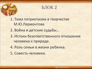 1. Тема патриотизма в творчестве
М.Ю.Лермонтова
2. Война и детские судьбы…
3. Истоки безответственного отношения
человека к природе.
4. Роль семьи в жизни ребенка.
5. Совесть человека.
 