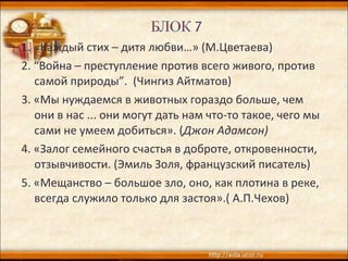 1. «Каждый стих – дитя любви…» (М.Цветаева)
2. “Война – преступление против всего живого, против
самой природы”. (Чингиз Айтматов)
3. «Мы нуждаемся в животных гораздо больше, чем
они в нас ... они могут дать нам что-то такое, чего мы
сами не умеем добиться». (Джон Адамсон)
4. «Залог семейного счастья в доброте, откровенности,
отзывчивости. (Эмиль Золя, французский писатель)
5. «Мещанство – большое зло, оно, как плотина в реке,
всегда служило только для застоя».( А.П.Чехов)
 