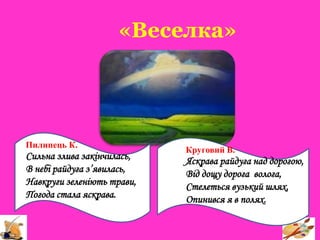«Веселка»
Пилипець К.
Сильна злива закінчилась,
В небі райдуга з’явилась,
Навкруги зеленіють трави,
Погода стала яскрава.
Круговий В.
Яскрава райдуга над дорогою,
Від дощу дорога волога,
Стелеться вузький шлях,
Опинився я в полях.
 